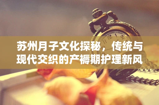 苏州月子文化探秘，传统与现代交织的产褥期护理新风尚