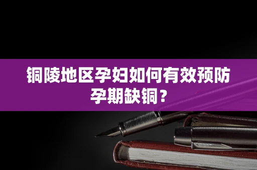 铜陵地区孕妇如何有效预防孕期缺铜？