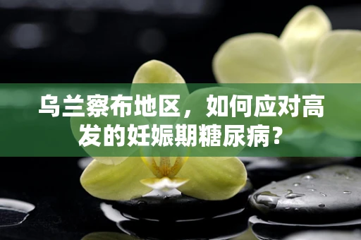 乌兰察布地区，如何应对高发的妊娠期糖尿病？