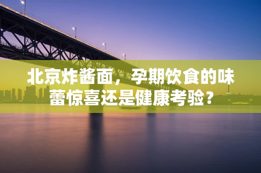 北京炸酱面，孕期饮食的味蕾惊喜还是健康考验？
