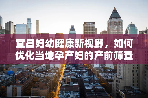 宜昌妇幼健康新视野，如何优化当地孕产妇的产前筛查与诊断服务？