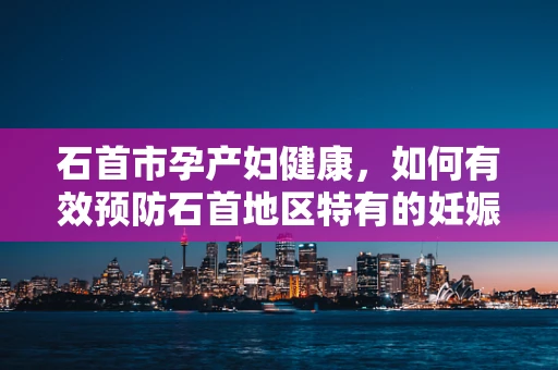 石首市孕产妇健康，如何有效预防石首地区特有的妊娠期并发症？