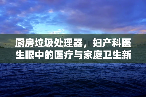 厨房垃圾处理器，妇产科医生眼中的医疗与家庭卫生新视角