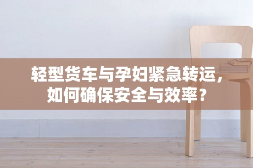 轻型货车与孕妇紧急转运，如何确保安全与效率？