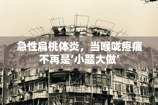 急性扁桃体炎，当喉咙疼痛不再是‘小题大做’