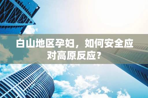 白山地区孕妇，如何安全应对高原反应？