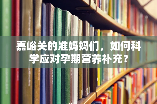 嘉峪关的准妈妈们，如何科学应对孕期营养补充？