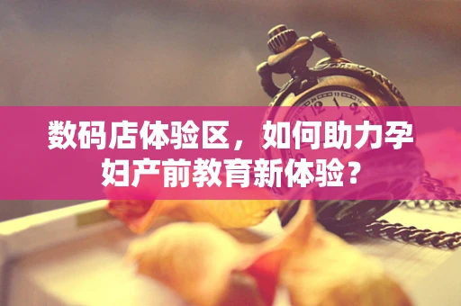 数码店体验区，如何助力孕妇产前教育新体验？