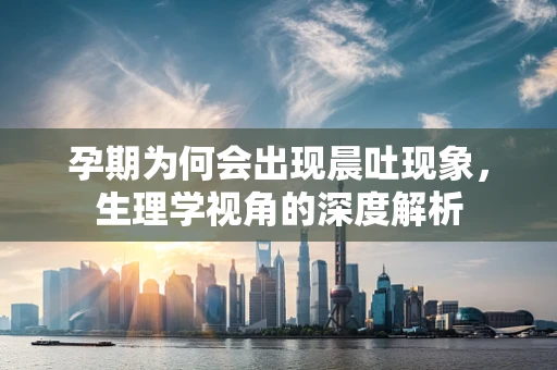 孕期为何会出现晨吐现象，生理学视角的深度解析