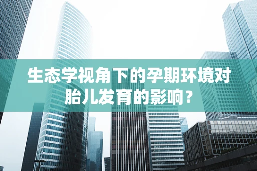 生态学视角下的孕期环境对胎儿发育的影响？