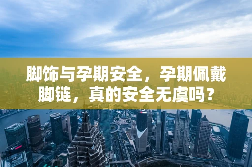 脚饰与孕期安全，孕期佩戴脚链，真的安全无虞吗？