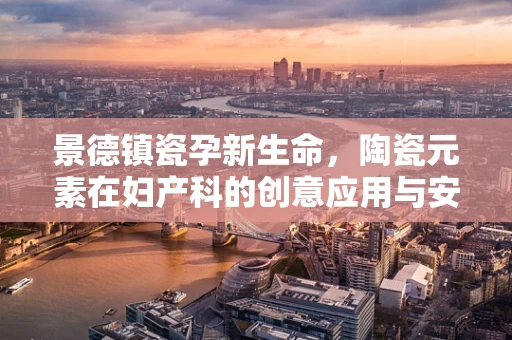 景德镇瓷孕新生命，陶瓷元素在妇产科的创意应用与安全考量