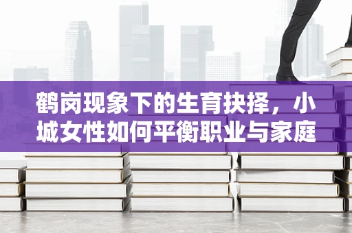 鹤岗现象下的生育抉择，小城女性如何平衡职业与家庭？