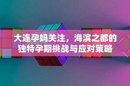 大连孕妈关注，海滨之都的独特孕期挑战与应对策略