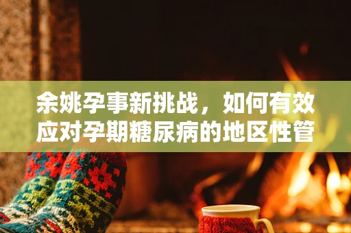 余姚孕事新挑战，如何有效应对孕期糖尿病的地区性管理？