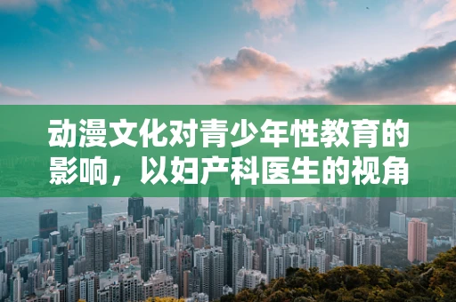 动漫文化对青少年性教育的影响，以妇产科医生的视角