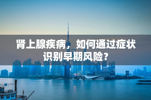 肾上腺疾病，如何通过症状识别早期风险？