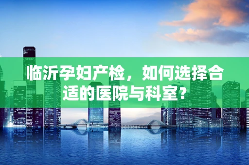 临沂孕妇产检，如何选择合适的医院与科室？