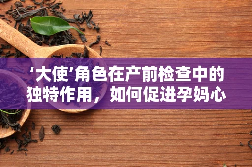 ‘大使’角色在产前检查中的独特作用，如何促进孕妈心理健康？