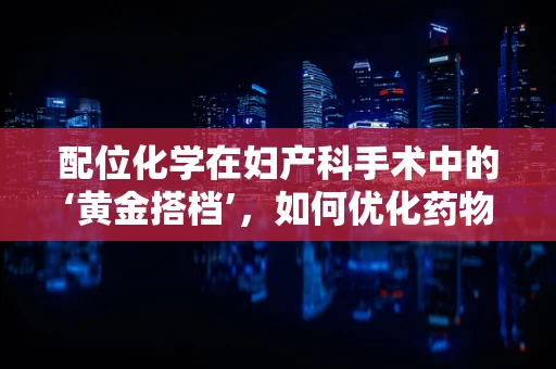 配位化学在妇产科手术中的‘黄金搭档’，如何优化药物配伍？