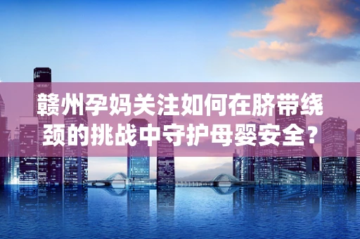 赣州孕妈关注如何在脐带绕颈的挑战中守护母婴安全？