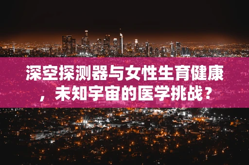 深空探测器与女性生育健康，未知宇宙的医学挑战？
