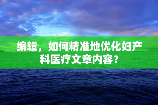 编辑，如何精准地优化妇产科医疗文章内容？
