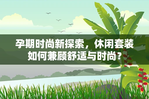 孕期时尚新探索，休闲套装如何兼顾舒适与时尚？