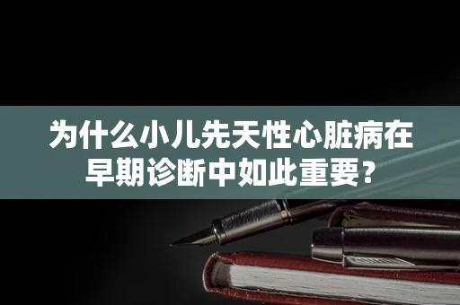 为什么小儿先天性心脏病在早期诊断中如此重要？