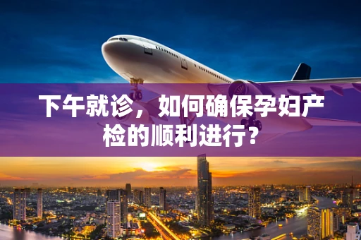 下午就诊，如何确保孕妇产检的顺利进行？