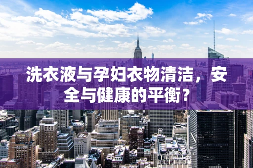 洗衣液与孕妇衣物清洁，安全与健康的平衡？