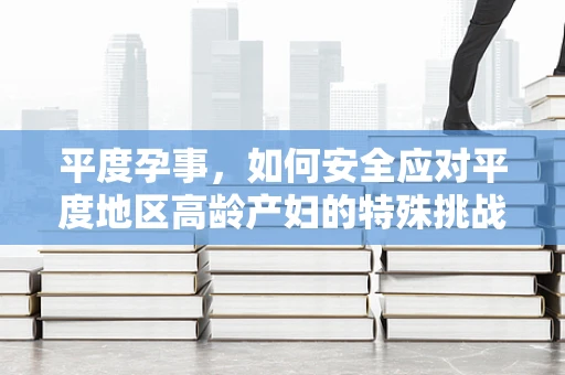 平度孕事，如何安全应对平度地区高龄产妇的特殊挑战？