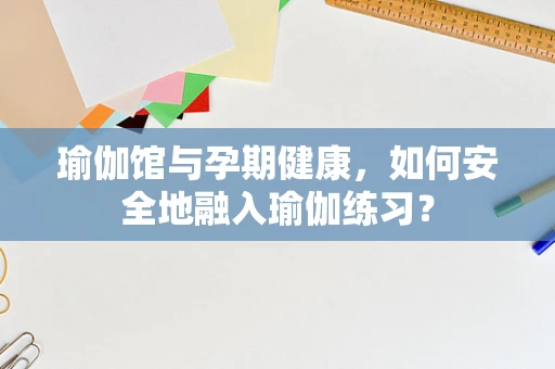 瑜伽馆与孕期健康，如何安全地融入瑜伽练习？
