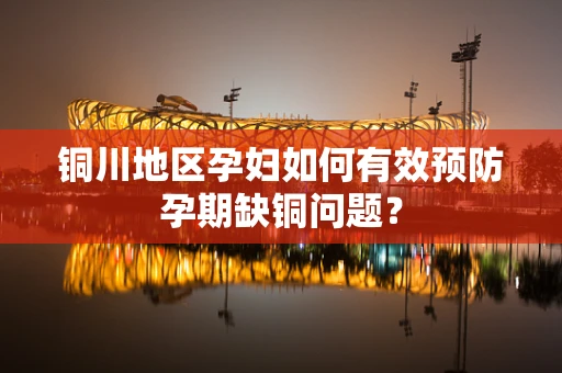 铜川地区孕妇如何有效预防孕期缺铜问题？