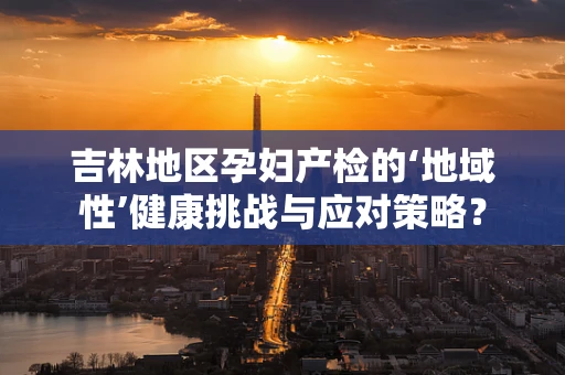 吉林地区孕妇产检的‘地域性’健康挑战与应对策略？