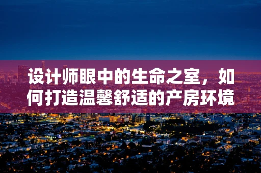 设计师眼中的生命之室，如何打造温馨舒适的产房环境？