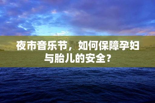 夜市音乐节，如何保障孕妇与胎儿的安全？