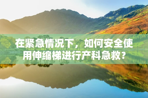 在紧急情况下，如何安全使用伸缩梯进行产科急救？