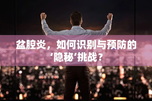 盆腔炎，如何识别与预防的‘隐秘’挑战？