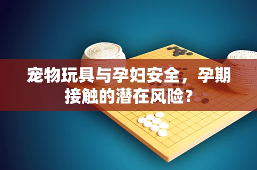 宠物玩具与孕妇安全，孕期接触的潜在风险？