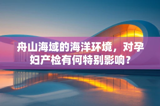舟山海域的海洋环境，对孕妇产检有何特别影响？