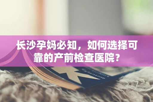 长沙孕妈必知，如何选择可靠的产前检查医院？