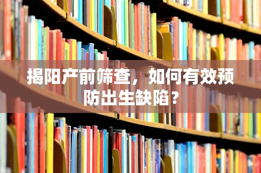 揭阳产前筛查，如何有效预防出生缺陷？