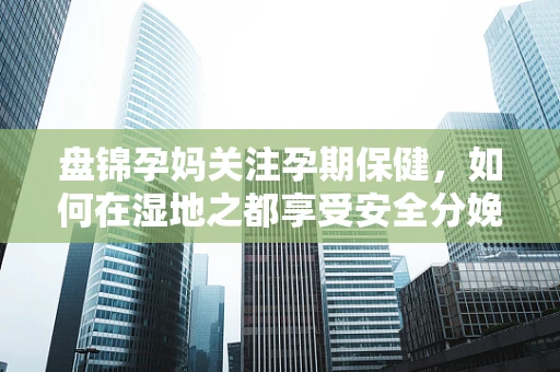 盘锦孕妈关注孕期保健，如何在湿地之都享受安全分娩？