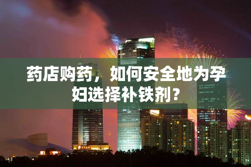 药店购药，如何安全地为孕妇选择补铁剂？