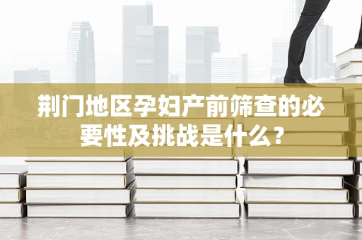 荆门地区孕妇产前筛查的必要性及挑战是什么？