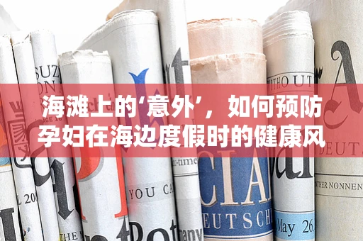 海滩上的‘意外’，如何预防孕妇在海边度假时的健康风险？