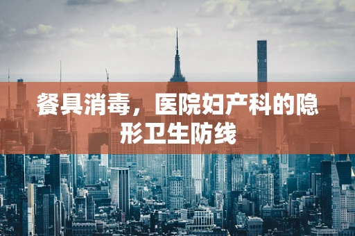 餐具消毒，医院妇产科的隐形卫生防线