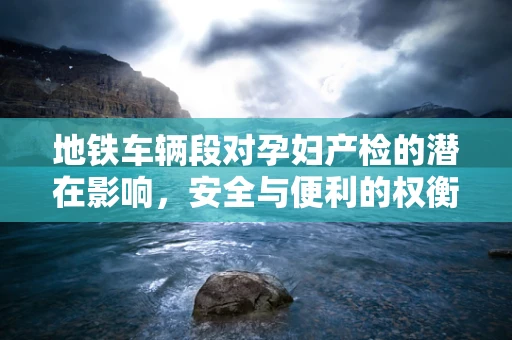 地铁车辆段对孕妇产检的潜在影响，安全与便利的权衡