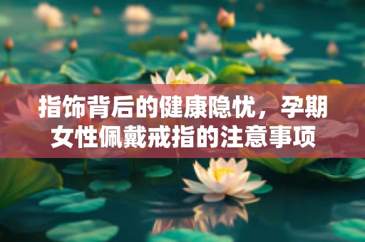 指饰背后的健康隐忧，孕期女性佩戴戒指的注意事项
